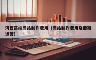 柳州河西高端网站制作费用（网站制作费用及后期运营）